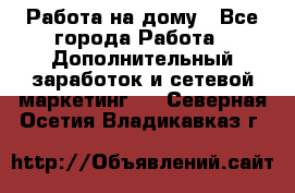 Работа на дому - Все города Работа » Дополнительный заработок и сетевой маркетинг   . Северная Осетия,Владикавказ г.